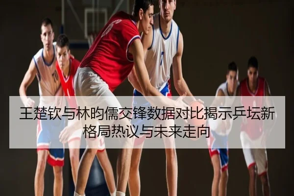 王楚钦与林昀儒交锋数据对比揭示乒坛新格局热议与未来走向